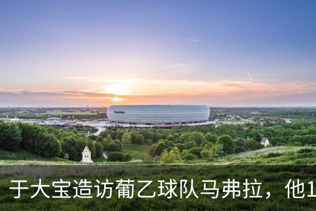 于大宝造访葡乙球队马弗拉，他17年前外租该队并出战1次