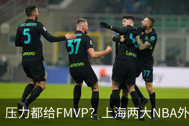 压力都给FMVP？上海两大NBA外援合砍11分，沪蜜：拉基组合辣眼睛