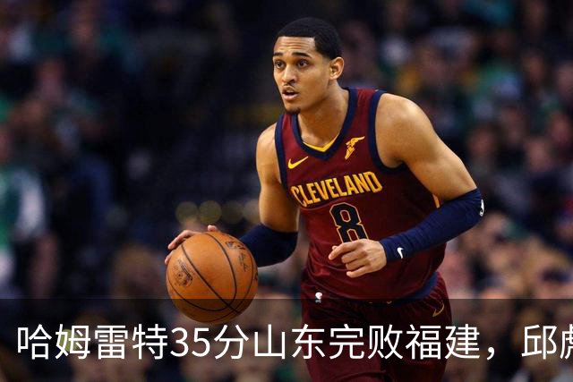 哈姆雷特35分山东完败福建，邱彪能撑多久已经成为问题