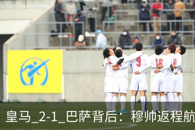 皇马 2-1 巴萨背后：穆帅返程航班开启复盘，皇马剑指西甲冠军
