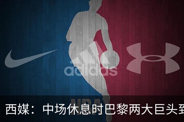 西媒：中场休息时巴黎两大巨头到更衣室对裁判施压