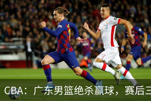 CBA：广东男篮绝杀赢球，赛后三人被大赞特赞，杜锋感到欣慰