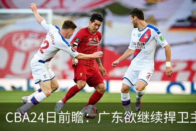 CBA24日前瞻：广东欲继续捍卫主场 邹阳状态火热率队挑战卫冕冠军