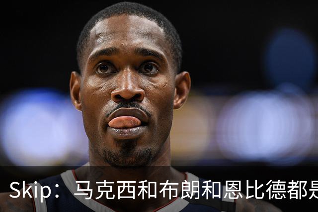 Skip：马克西&布朗&恩比德都是超巨 詹姆斯跟着躺赢了一把
